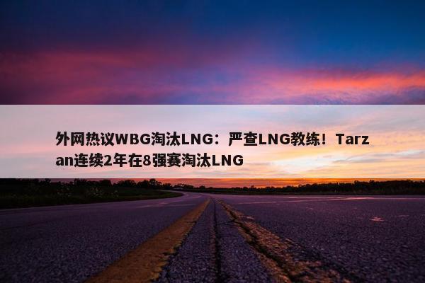 外网热议WBG淘汰LNG：严查LNG教练！Tarzan连续2年在8强赛淘汰LNG