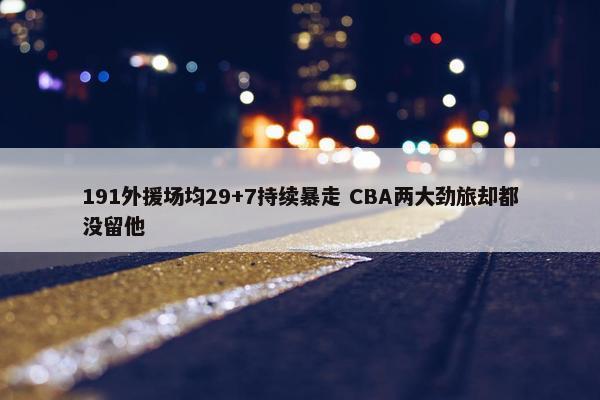 191外援场均29+7持续暴走 CBA两大劲旅却都没留他