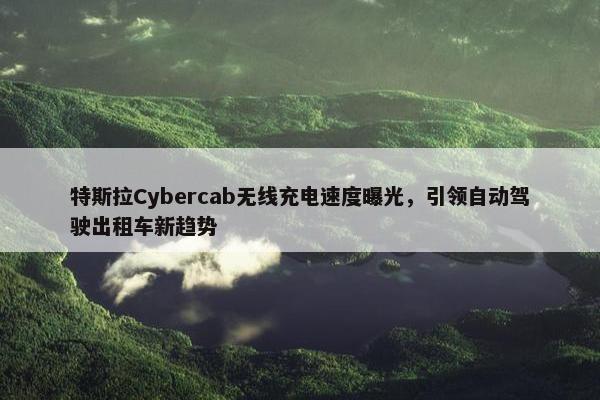 特斯拉Cybercab无线充电速度曝光，引领自动驾驶出租车新趋势