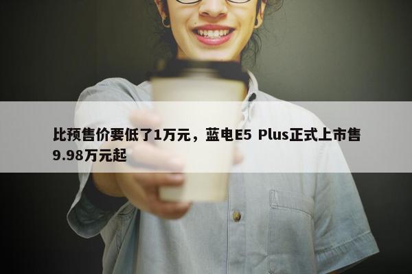 比预售价要低了1万元，蓝电E5 Plus正式上市售9.98万元起