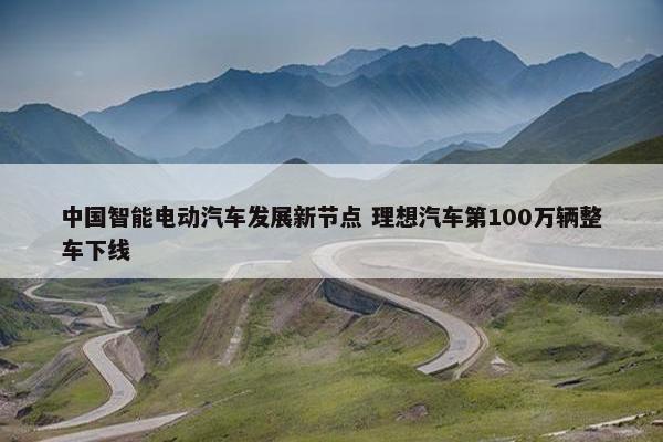 中国智能电动汽车发展新节点 理想汽车第100万辆整车下线