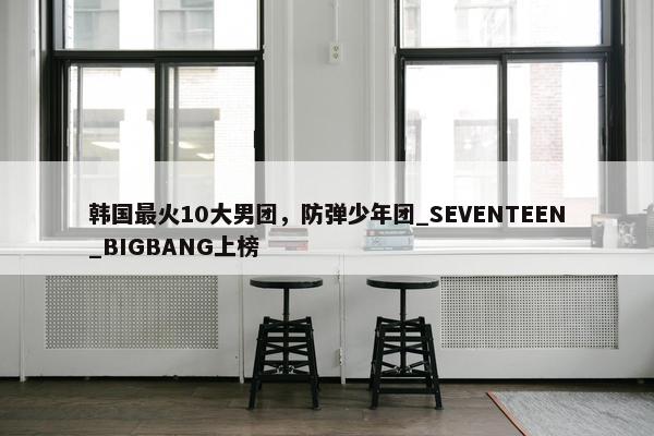 韩国最火10大男团，防弹少年团_SEVENTEEN_BIGBANG上榜