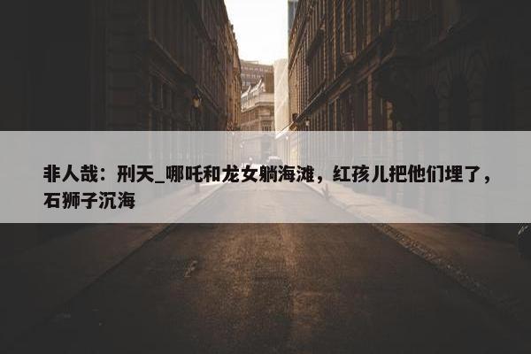 非人哉：刑天_哪吒和龙女躺海滩，红孩儿把他们埋了，石狮子沉海