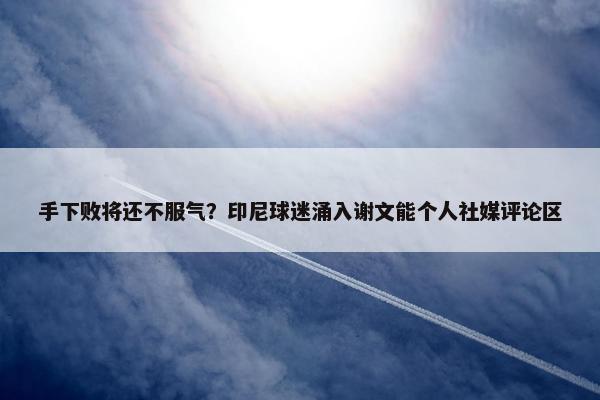 手下败将还不服气？印尼球迷涌入谢文能个人社媒评论区