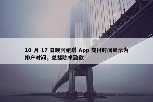 10 月 17 日晚阿维塔 App 交付时间显示为排产时间，总裁陈卓致歉