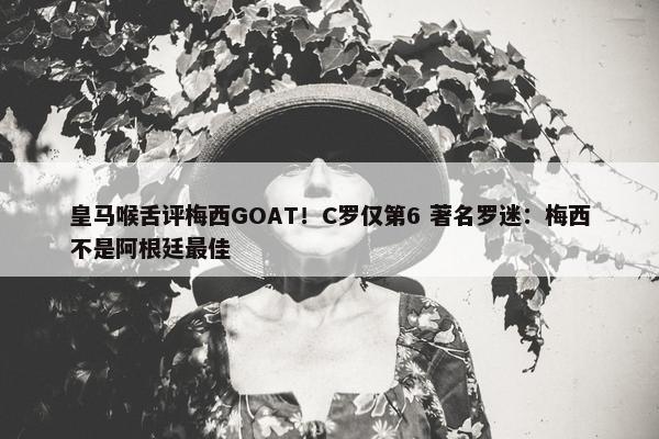 皇马喉舌评梅西GOAT！C罗仅第6 著名罗迷：梅西不是阿根廷最佳