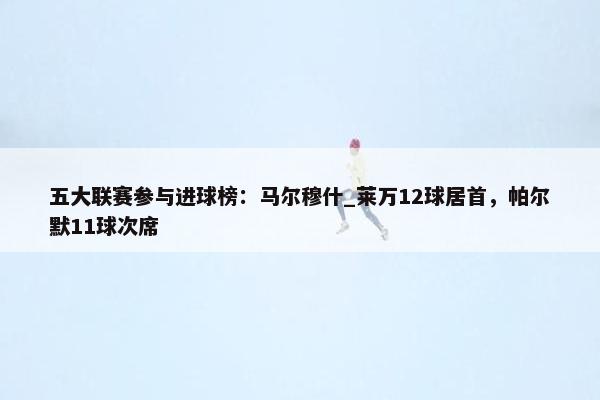 五大联赛参与进球榜：马尔穆什_莱万12球居首，帕尔默11球次席