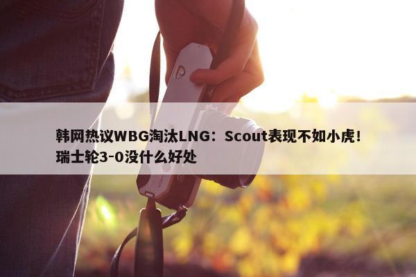 韩网热议WBG淘汰LNG：Scout表现不如小虎！瑞士轮3-0没什么好处