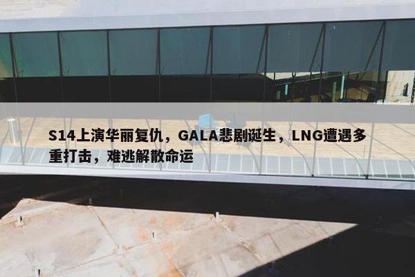 S14上演华丽复仇，GALA悲剧诞生，LNG遭遇多重打击，难逃解散命运