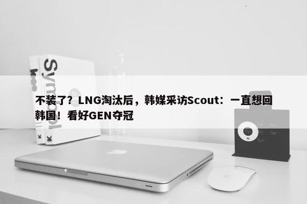 不装了？LNG淘汰后，韩媒采访Scout：一直想回韩国！看好GEN夺冠