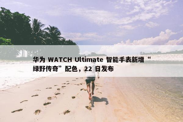 华为 WATCH Ultimate 智能手表新增“绿野传奇”配色，22 日发布