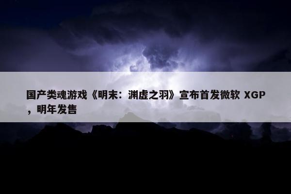 国产类魂游戏《明末：渊虚之羽》宣布首发微软 XGP，明年发售