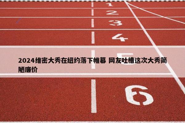 2024维密大秀在纽约落下帷幕 网友吐槽这次大秀简陋廉价