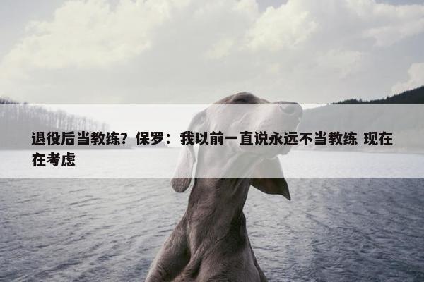 退役后当教练？保罗：我以前一直说永远不当教练 现在在考虑