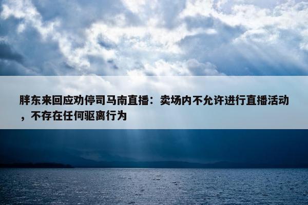 胖东来回应劝停司马南直播：卖场内不允许进行直播活动，不存在任何驱离行为