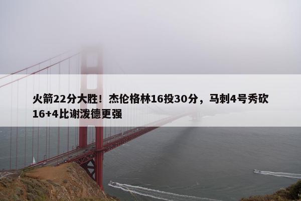 火箭22分大胜！杰伦格林16投30分，马刺4号秀砍16+4比谢泼德更强