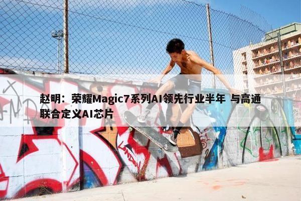 赵明：荣耀Magic7系列AI领先行业半年 与高通联合定义AI芯片