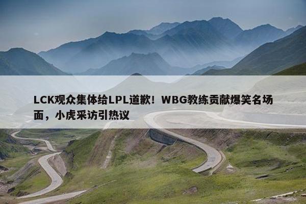 LCK观众集体给LPL道歉！WBG教练贡献爆笑名场面，小虎采访引热议