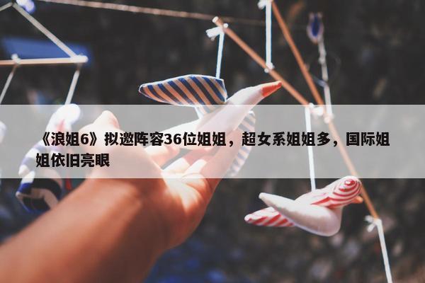 《浪姐6》拟邀阵容36位姐姐，超女系姐姐多，国际姐姐依旧亮眼