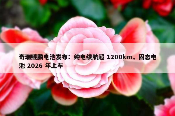 奇瑞鲲鹏电池发布：纯电续航超 1200km，固态电池 2026 年上车