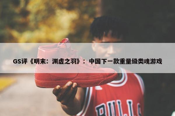 GS评《明末：渊虚之羽》：中国下一款重量级类魂游戏