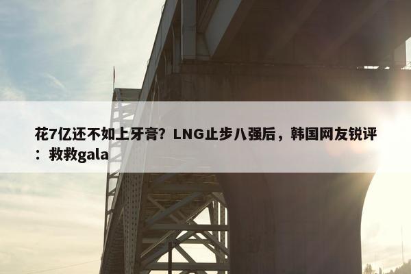 花7亿还不如上牙膏？LNG止步八强后，韩国网友锐评：救救gala