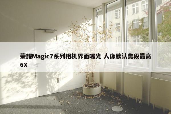 荣耀Magic7系列相机界面曝光 人像默认焦段最高6X