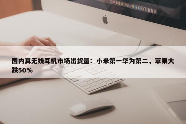 国内真无线耳机市场出货量：小米第一华为第二，苹果大跌50%