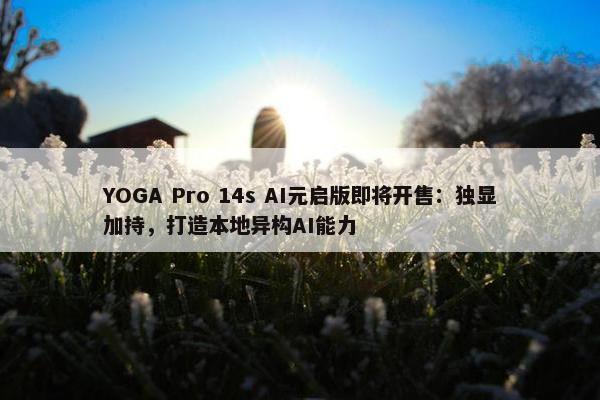 YOGA Pro 14s AI元启版即将开售：独显加持，打造本地异构AI能力