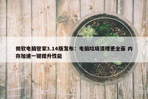 微软电脑管家3.14版发布：电脑垃圾清理更全面 内存加速一键提升性能