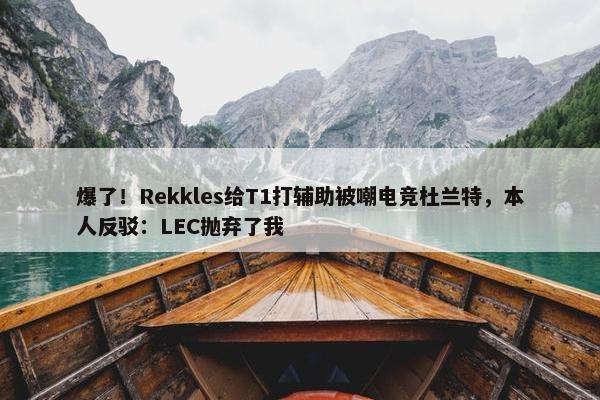 爆了！Rekkles给T1打辅助被嘲电竞杜兰特，本人反驳：LEC抛弃了我