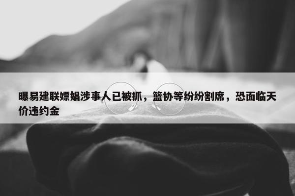 曝易建联嫖娼涉事人已被抓，篮协等纷纷割席，恐面临天价违约金