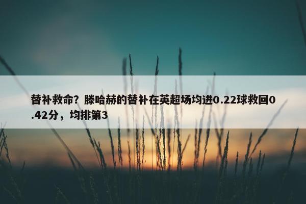 替补救命？滕哈赫的替补在英超场均进0.22球救回0.42分，均排第3