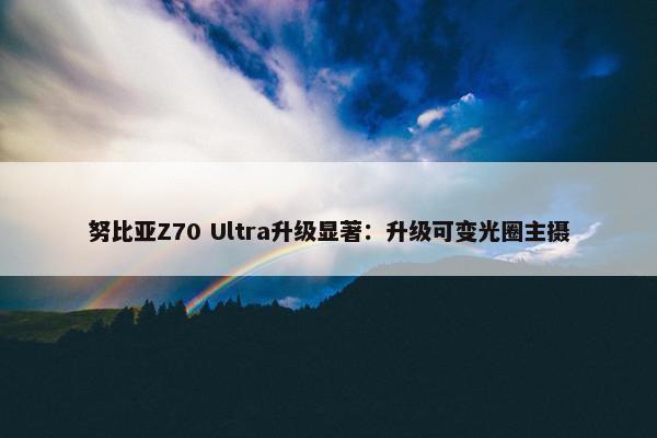 努比亚Z70 Ultra升级显著：升级可变光圈主摄