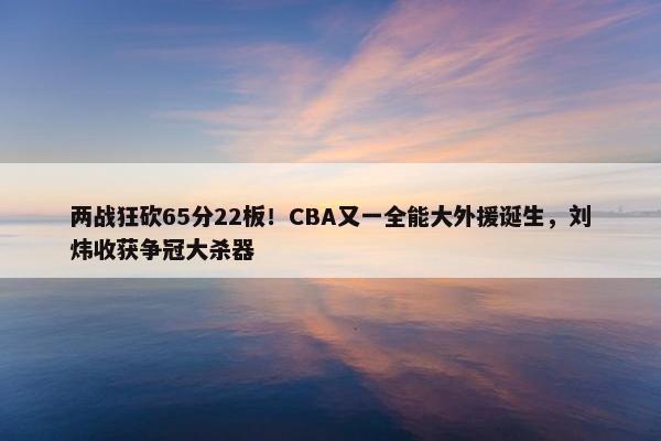 两战狂砍65分22板！CBA又一全能大外援诞生，刘炜收获争冠大杀器