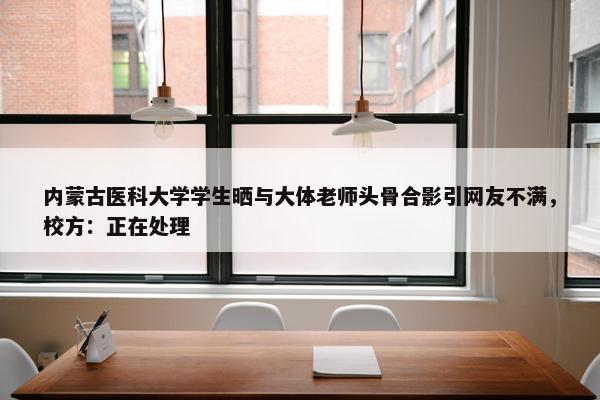 内蒙古医科大学学生晒与大体老师头骨合影引网友不满，校方：正在处理