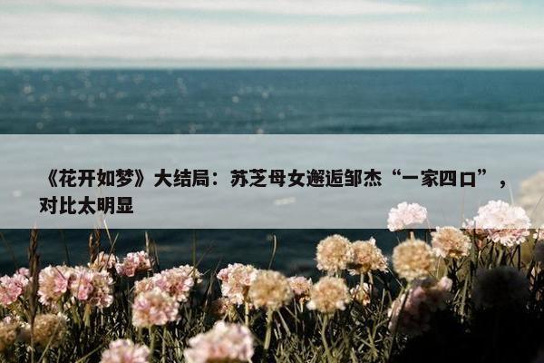 《花开如梦》大结局：苏芝母女邂逅邹杰“一家四口”，对比太明显