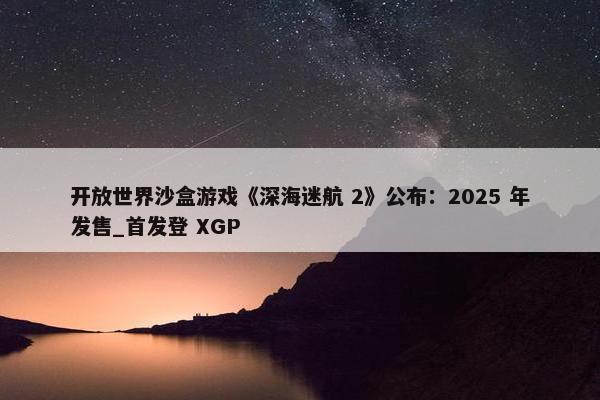 开放世界沙盒游戏《深海迷航 2》公布：2025 年发售_首发登 XGP