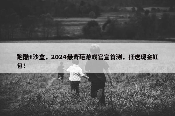 跑酷+沙盒，2024最奇葩游戏官宣首测，狂送现金红包！