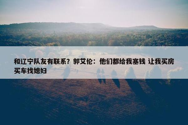 和辽宁队友有联系？郭艾伦：他们都给我塞钱 让我买房买车找媳妇