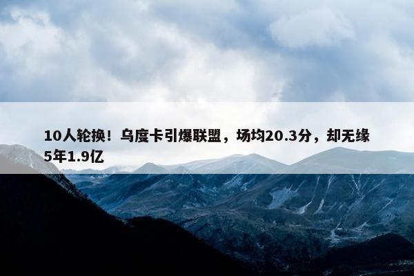 10人轮换！乌度卡引爆联盟，场均20.3分，却无缘5年1.9亿