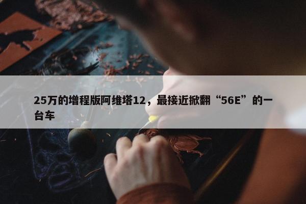 25万的增程版阿维塔12，最接近掀翻“56E”的一台车