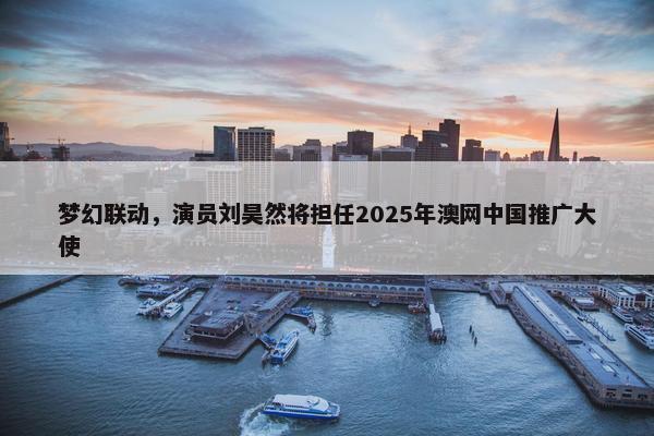 梦幻联动，演员刘昊然将担任2025年澳网中国推广大使