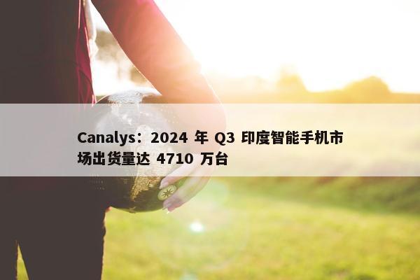 Canalys：2024 年 Q3 印度智能手机市场出货量达 4710 万台