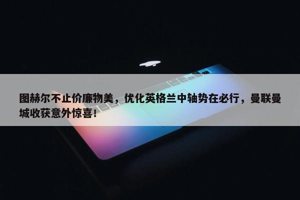 图赫尔不止价廉物美，优化英格兰中轴势在必行，曼联曼城收获意外惊喜！