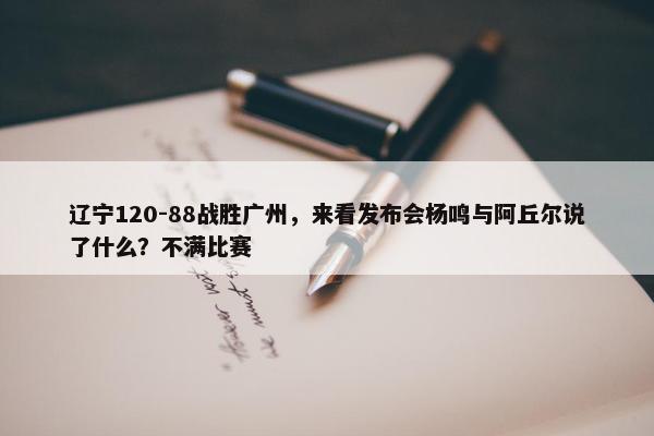 辽宁120-88战胜广州，来看发布会杨鸣与阿丘尔说了什么？不满比赛