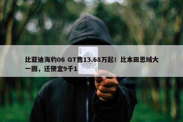 比亚迪海豹06 GT售13.68万起！比本田思域大一圈，还便宜9千1