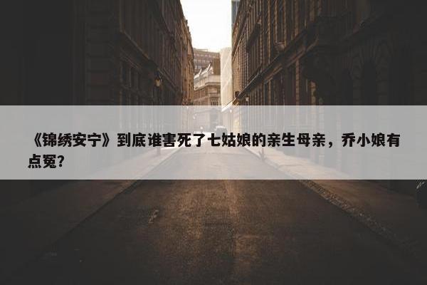 《锦绣安宁》到底谁害死了七姑娘的亲生母亲，乔小娘有点冤？