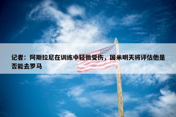 记者：阿斯拉尼在训练中轻微受伤，国米明天将评估他是否能去罗马