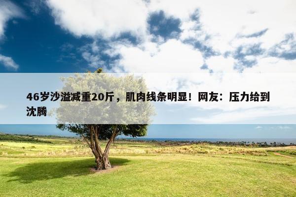 46岁沙溢减重20斤，肌肉线条明显！网友：压力给到沈腾